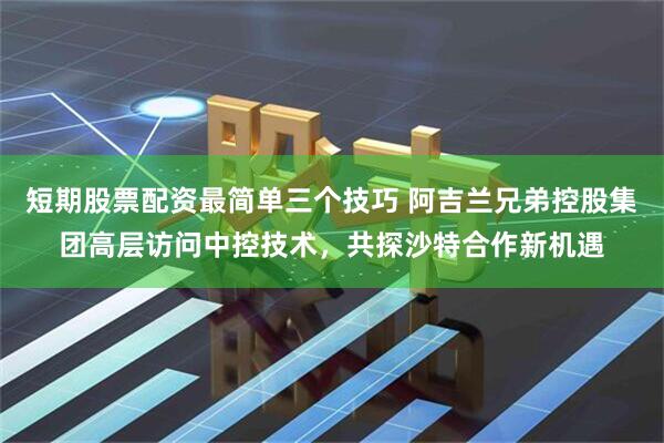 短期股票配资最简单三个技巧 阿吉兰兄弟控股集团高层访问中控技术，共探沙特合作新机遇