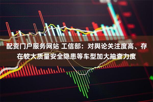 配资门户服务网站 工信部：对舆论关注度高、存在较大质量安全隐患等车型加大抽查力度