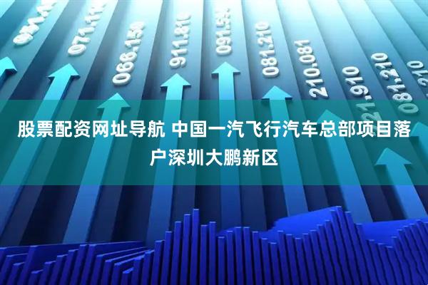 股票配资网址导航 中国一汽飞行汽车总部项目落户深圳大鹏新区