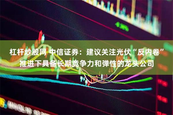 杠杆炒股网 中信证券：建议关注光伏“反内卷”推进下具备长期竞争力和弹性的龙头公司
