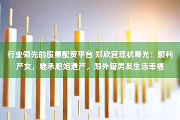 行业领先的股票配资平台 郑欣宜现状曝光：顺利产女，继承肥姐遗产，跟外籍男友生活幸福