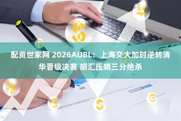 配资世家网 2026AUBL：上海交大加时逆转清华晋级决赛 胡汇压哨三分绝杀