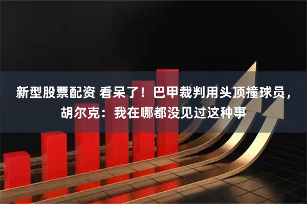 新型股票配资 看呆了！巴甲裁判用头顶撞球员，胡尔克：我在哪都没见过这种事